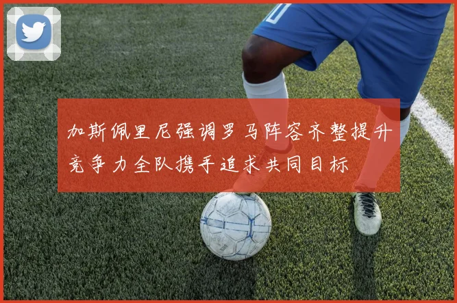 加斯佩里尼强调罗马阵容齐整提升竞争力全队携手追求共同目标