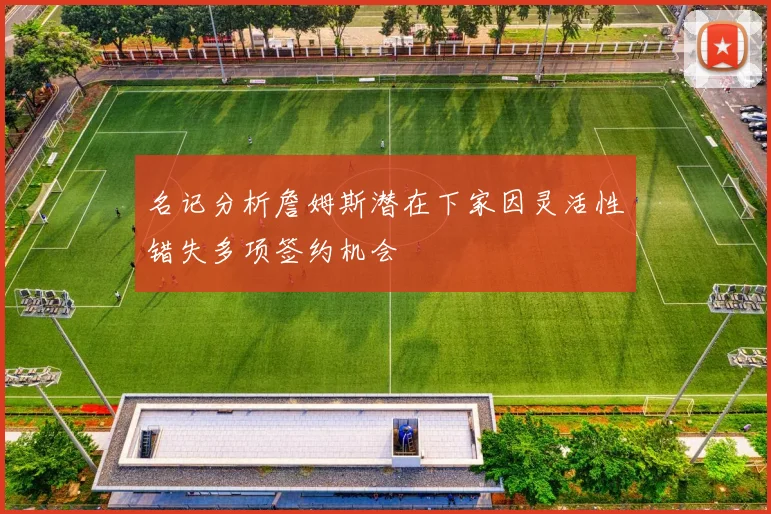 名记分析詹姆斯潜在下家因灵活性错失多项签约机会