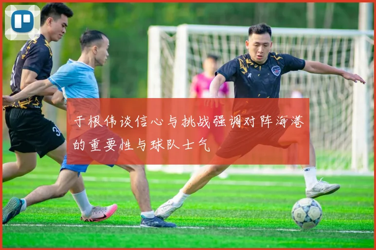 于根伟谈信心与挑战强调对阵海港的重要性与球队士气
