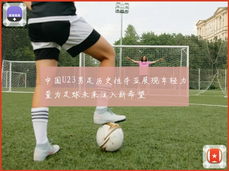 中国U23男足历史性夺亚展现年轻力量为足球未来注入新希望