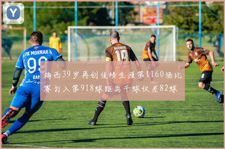 梅西39岁再创佳绩生涯第1160场比赛打入第918球距离千球仅差82球