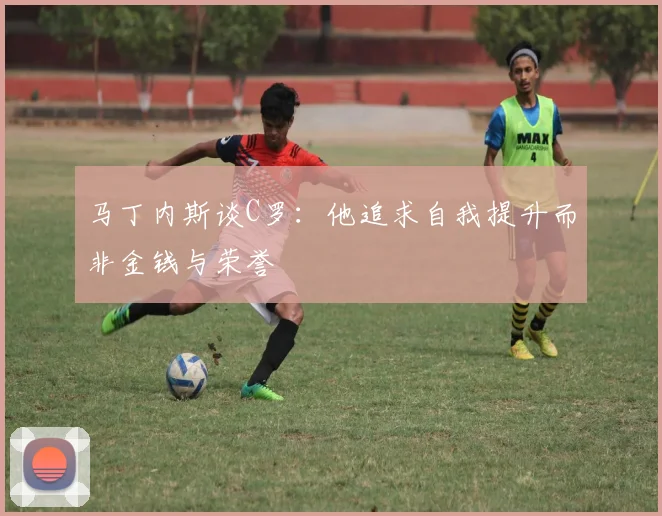 马丁内斯谈C罗：他追求自我提升而非金钱与荣誉