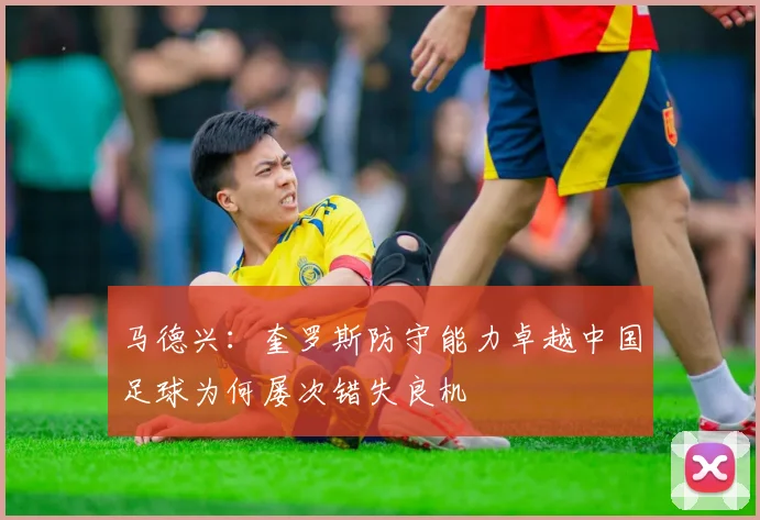 马德兴：奎罗斯防守能力卓越中国足球为何屡次错失良机