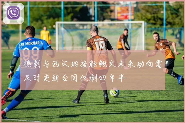 热刺与西汉姆接触鲍文未来动向需及时更新合同仅剩四年半