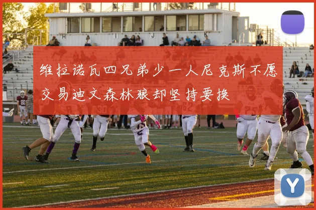 维拉诺瓦四兄弟少一人尼克斯不愿交易迪文森林狼却坚持要换