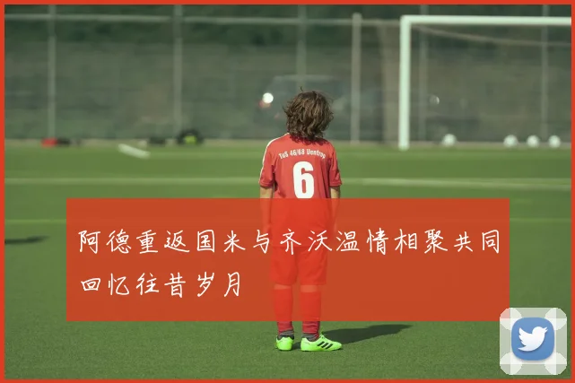 阿德重返国米与齐沃温情相聚共同回忆往昔岁月