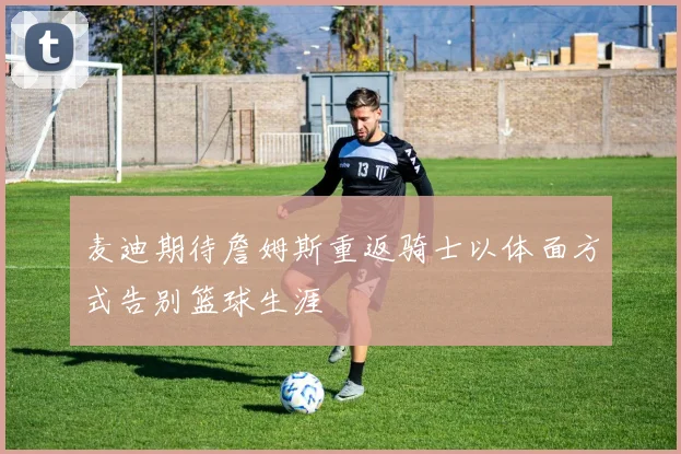 麦迪期待詹姆斯重返骑士以体面方式告别篮球生涯