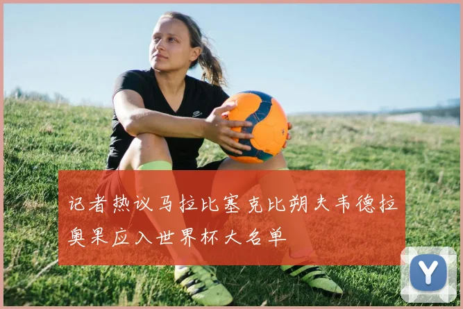 记者热议马拉比塞克比朔夫韦德拉奥果应入世界杯大名单