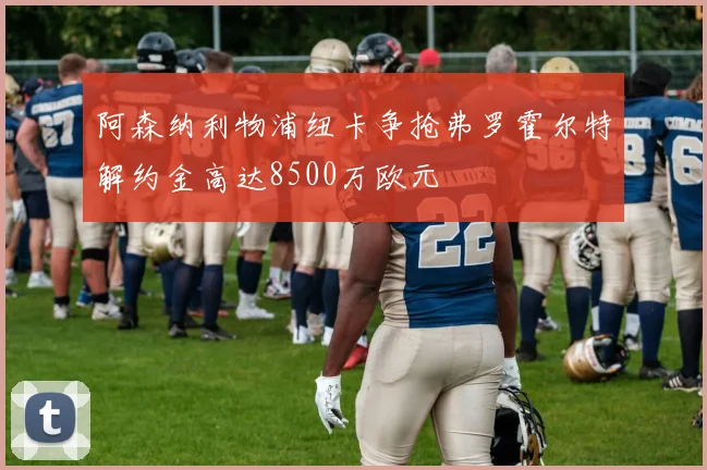 阿森纳利物浦纽卡争抢弗罗霍尔特解约金高达8500万欧元